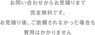 お問い合わせからお見積りまで完全無料です。お見積り後、ご依頼されなかった場合も費用はかかりません