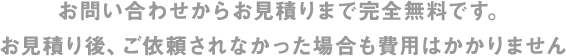 お問い合わせからお見積りまで完全無料です。お見積り後、ご依頼されなかった場合も費用はかかりません