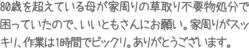 80歳を超えている母が家周りの草取り不要物処分で困っていたので、いいともさんにお願い。家周りがスッキリ、作業は１時間でビックリ。ありがとうございます。