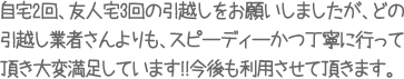 自宅2回、友人宅3回の引越しをお願いしましたが、どの引越し業者さんよりも、スピーディーかつ丁寧に行って頂き大変満足しています!!今後も利用させて頂きます。