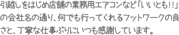 引越しをはじめ店舗の業務用エアコンなど「いいとも！！」の会社名の通り、何でも行ってくれるフットワークの良さと、丁寧な仕事ぶりにいつも感謝しています。