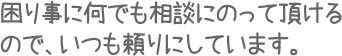 困り事に何でも相談にのって頂けるので、いつも頼りにしています。